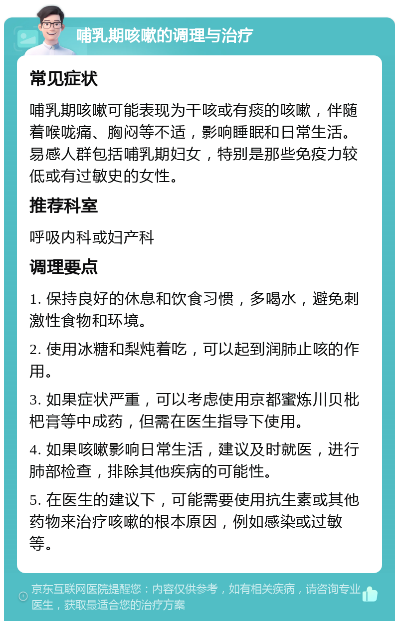 哺乳期咳嗽的调理与治疗 常见症状 哺乳期咳嗽可能表现为干咳或有痰的咳嗽，伴随着喉咙痛、胸闷等不适，影响睡眠和日常生活。易感人群包括哺乳期妇女，特别是那些免疫力较低或有过敏史的女性。 推荐科室 呼吸内科或妇产科 调理要点 1. 保持良好的休息和饮食习惯，多喝水，避免刺激性食物和环境。 2. 使用冰糖和梨炖着吃，可以起到润肺止咳的作用。 3. 如果症状严重，可以考虑使用京都蜜炼川贝枇杷膏等中成药，但需在医生指导下使用。 4. 如果咳嗽影响日常生活，建议及时就医，进行肺部检查，排除其他疾病的可能性。 5. 在医生的建议下，可能需要使用抗生素或其他药物来治疗咳嗽的根本原因，例如感染或过敏等。