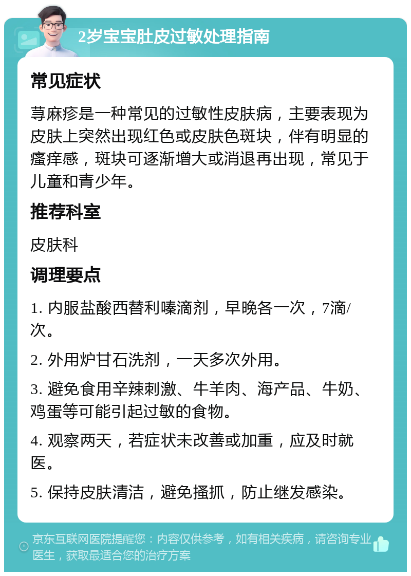 2岁宝宝肚皮过敏处理指南 常见症状 荨麻疹是一种常见的过敏性皮肤病，主要表现为皮肤上突然出现红色或皮肤色斑块，伴有明显的瘙痒感，斑块可逐渐增大或消退再出现，常见于儿童和青少年。 推荐科室 皮肤科 调理要点 1. 内服盐酸西替利嗪滴剂，早晚各一次，7滴/次。 2. 外用炉甘石洗剂，一天多次外用。 3. 避免食用辛辣刺激、牛羊肉、海产品、牛奶、鸡蛋等可能引起过敏的食物。 4. 观察两天，若症状未改善或加重，应及时就医。 5. 保持皮肤清洁，避免搔抓，防止继发感染。