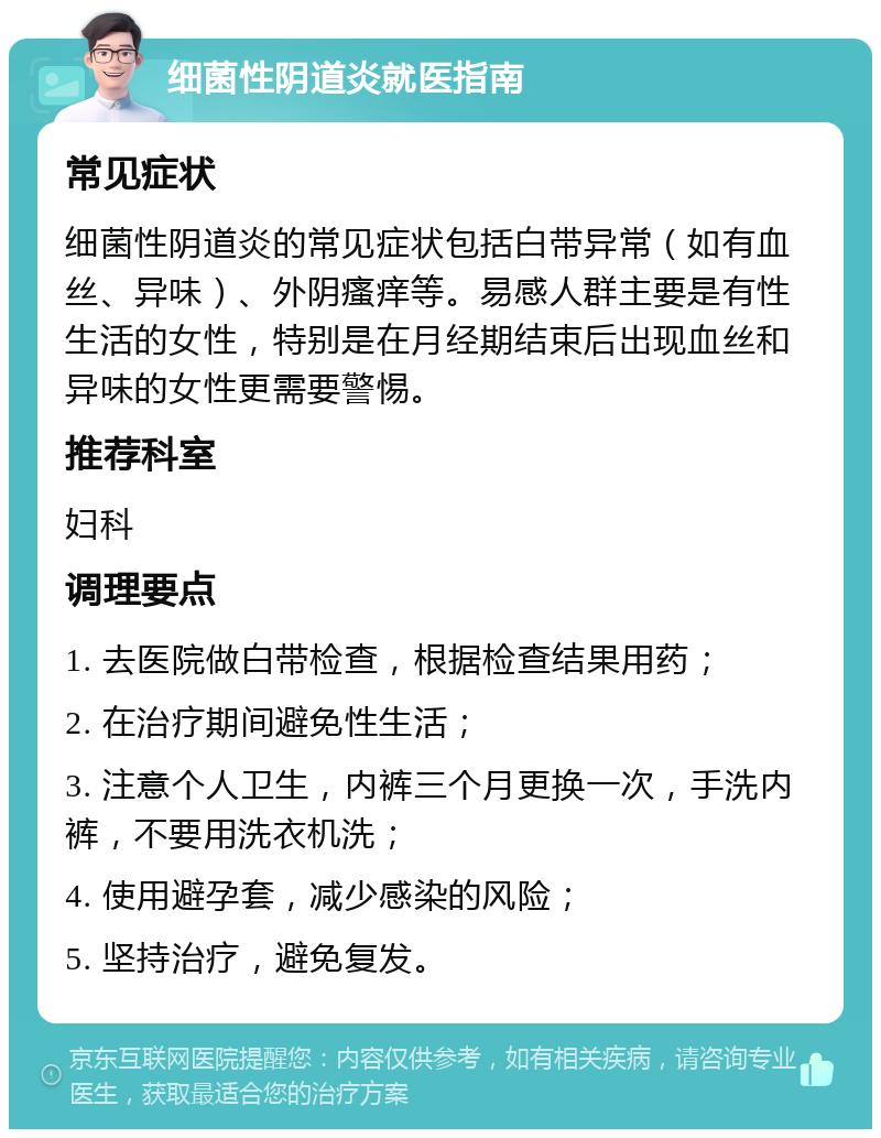 细菌性阴道炎就医指南 常见症状 细菌性阴道炎的常见症状包括白带异常（如有血丝、异味）、外阴瘙痒等。易感人群主要是有性生活的女性，特别是在月经期结束后出现血丝和异味的女性更需要警惕。 推荐科室 妇科 调理要点 1. 去医院做白带检查，根据检查结果用药； 2. 在治疗期间避免性生活； 3. 注意个人卫生，内裤三个月更换一次，手洗内裤，不要用洗衣机洗； 4. 使用避孕套，减少感染的风险； 5. 坚持治疗，避免复发。