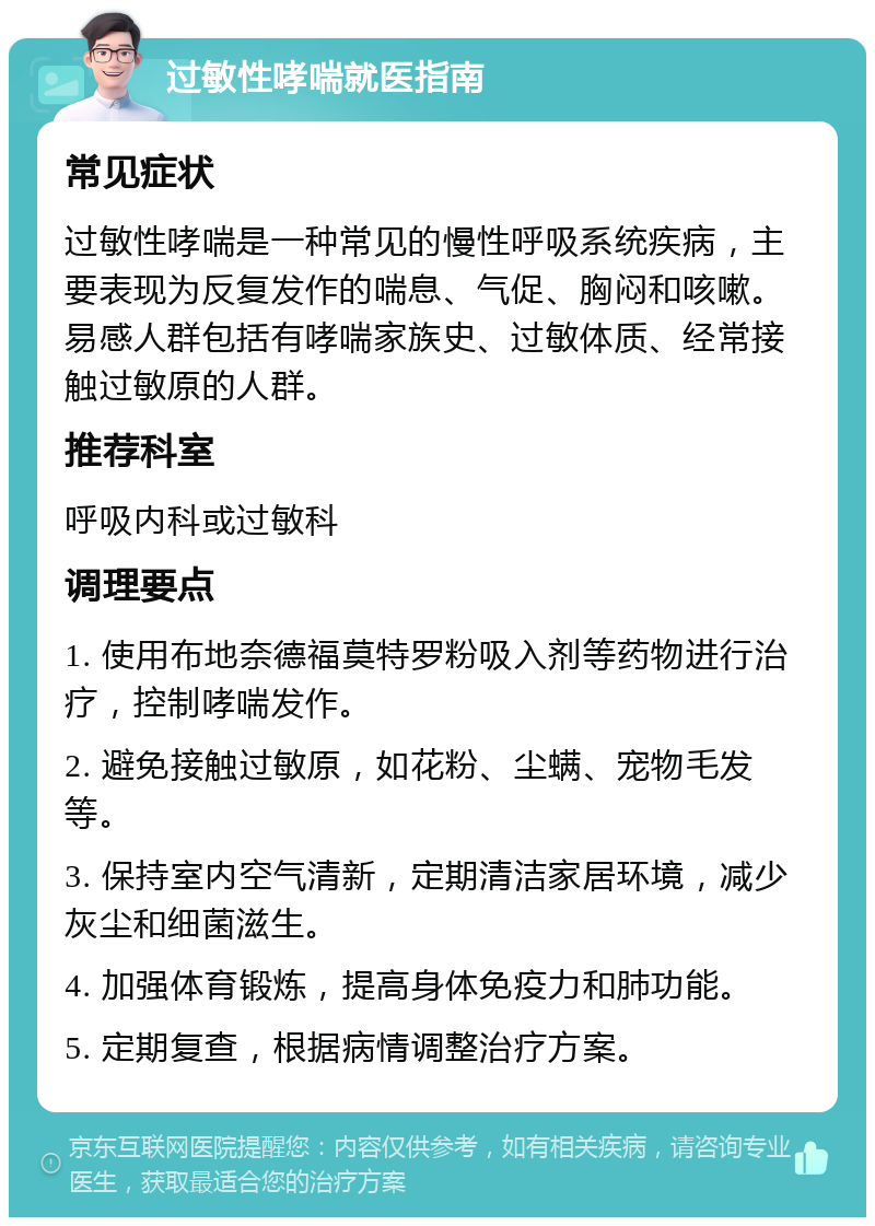 过敏性哮喘就医指南 常见症状 过敏性哮喘是一种常见的慢性呼吸系统疾病，主要表现为反复发作的喘息、气促、胸闷和咳嗽。易感人群包括有哮喘家族史、过敏体质、经常接触过敏原的人群。 推荐科室 呼吸内科或过敏科 调理要点 1. 使用布地奈德福莫特罗粉吸入剂等药物进行治疗，控制哮喘发作。 2. 避免接触过敏原，如花粉、尘螨、宠物毛发等。 3. 保持室内空气清新，定期清洁家居环境，减少灰尘和细菌滋生。 4. 加强体育锻炼，提高身体免疫力和肺功能。 5. 定期复查，根据病情调整治疗方案。