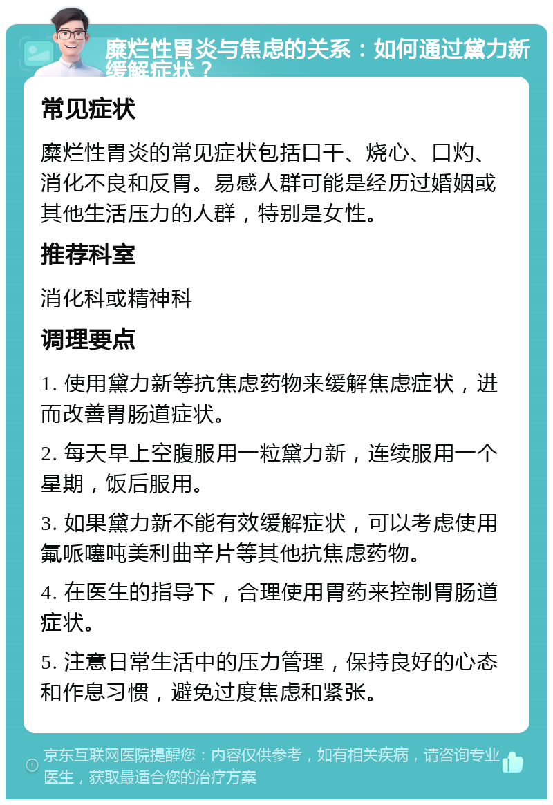 糜烂性胃炎与焦虑的关系：如何通过黛力新缓解症状？ 常见症状 糜烂性胃炎的常见症状包括口干、烧心、口灼、消化不良和反胃。易感人群可能是经历过婚姻或其他生活压力的人群，特别是女性。 推荐科室 消化科或精神科 调理要点 1. 使用黛力新等抗焦虑药物来缓解焦虑症状，进而改善胃肠道症状。 2. 每天早上空腹服用一粒黛力新，连续服用一个星期，饭后服用。 3. 如果黛力新不能有效缓解症状，可以考虑使用氟哌噻吨美利曲辛片等其他抗焦虑药物。 4. 在医生的指导下，合理使用胃药来控制胃肠道症状。 5. 注意日常生活中的压力管理，保持良好的心态和作息习惯，避免过度焦虑和紧张。