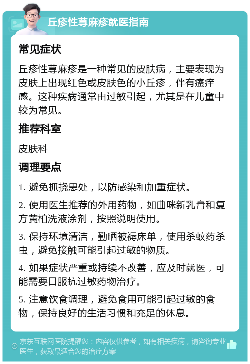 丘疹性荨麻疹就医指南 常见症状 丘疹性荨麻疹是一种常见的皮肤病，主要表现为皮肤上出现红色或皮肤色的小丘疹，伴有瘙痒感。这种疾病通常由过敏引起，尤其是在儿童中较为常见。 推荐科室 皮肤科 调理要点 1. 避免抓挠患处，以防感染和加重症状。 2. 使用医生推荐的外用药物，如曲咪新乳膏和复方黄柏洗液涂剂，按照说明使用。 3. 保持环境清洁，勤晒被褥床单，使用杀蚊药杀虫，避免接触可能引起过敏的物质。 4. 如果症状严重或持续不改善，应及时就医，可能需要口服抗过敏药物治疗。 5. 注意饮食调理，避免食用可能引起过敏的食物，保持良好的生活习惯和充足的休息。