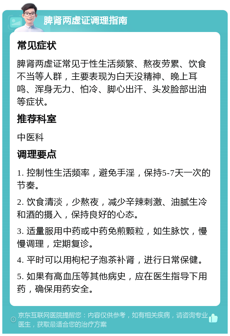 脾肾两虚证调理指南 常见症状 脾肾两虚证常见于性生活频繁、熬夜劳累、饮食不当等人群，主要表现为白天没精神、晚上耳鸣、浑身无力、怕冷、脚心出汗、头发脸部出油等症状。 推荐科室 中医科 调理要点 1. 控制性生活频率，避免手淫，保持5-7天一次的节奏。 2. 饮食清淡，少熬夜，减少辛辣刺激、油腻生冷和酒的摄入，保持良好的心态。 3. 适量服用中药或中药免煎颗粒，如生脉饮，慢慢调理，定期复诊。 4. 平时可以用枸杞子泡茶补肾，进行日常保健。 5. 如果有高血压等其他病史，应在医生指导下用药，确保用药安全。