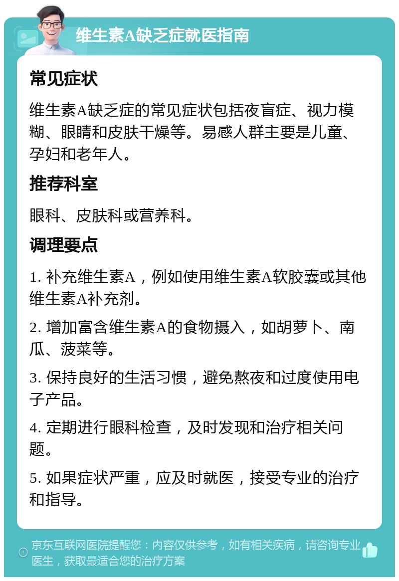 维生素A缺乏症就医指南 常见症状 维生素A缺乏症的常见症状包括夜盲症、视力模糊、眼睛和皮肤干燥等。易感人群主要是儿童、孕妇和老年人。 推荐科室 眼科、皮肤科或营养科。 调理要点 1. 补充维生素A，例如使用维生素A软胶囊或其他维生素A补充剂。 2. 增加富含维生素A的食物摄入，如胡萝卜、南瓜、菠菜等。 3. 保持良好的生活习惯，避免熬夜和过度使用电子产品。 4. 定期进行眼科检查，及时发现和治疗相关问题。 5. 如果症状严重，应及时就医，接受专业的治疗和指导。