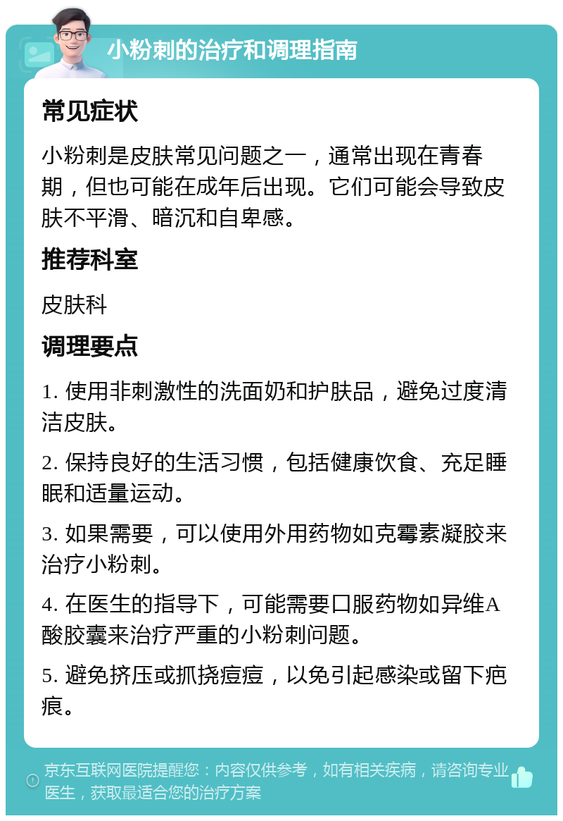 小粉刺的治疗和调理指南 常见症状 小粉刺是皮肤常见问题之一，通常出现在青春期，但也可能在成年后出现。它们可能会导致皮肤不平滑、暗沉和自卑感。 推荐科室 皮肤科 调理要点 1. 使用非刺激性的洗面奶和护肤品，避免过度清洁皮肤。 2. 保持良好的生活习惯，包括健康饮食、充足睡眠和适量运动。 3. 如果需要，可以使用外用药物如克霉素凝胶来治疗小粉刺。 4. 在医生的指导下，可能需要口服药物如异维A酸胶囊来治疗严重的小粉刺问题。 5. 避免挤压或抓挠痘痘，以免引起感染或留下疤痕。