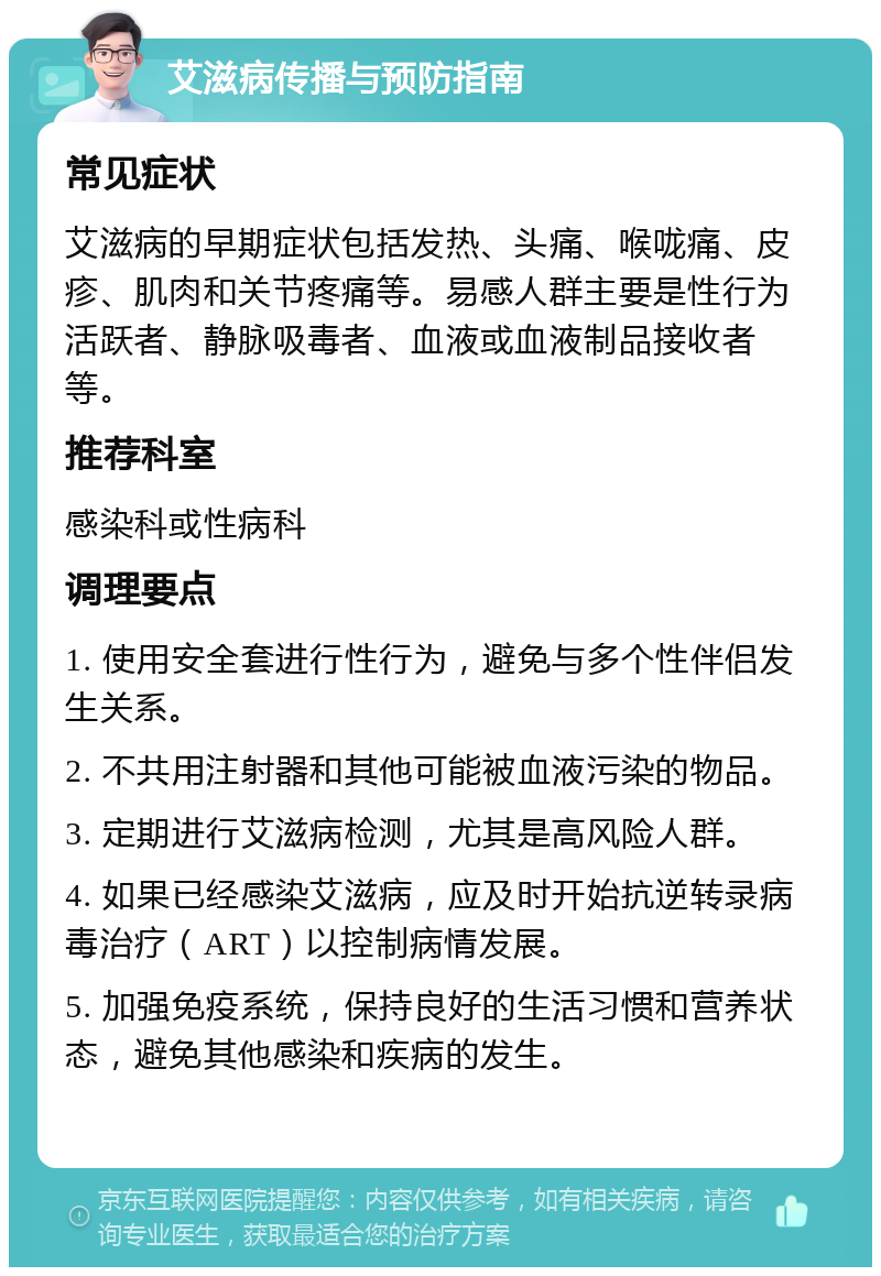 艾滋病传播与预防指南 常见症状 艾滋病的早期症状包括发热、头痛、喉咙痛、皮疹、肌肉和关节疼痛等。易感人群主要是性行为活跃者、静脉吸毒者、血液或血液制品接收者等。 推荐科室 感染科或性病科 调理要点 1. 使用安全套进行性行为，避免与多个性伴侣发生关系。 2. 不共用注射器和其他可能被血液污染的物品。 3. 定期进行艾滋病检测，尤其是高风险人群。 4. 如果已经感染艾滋病，应及时开始抗逆转录病毒治疗（ART）以控制病情发展。 5. 加强免疫系统，保持良好的生活习惯和营养状态，避免其他感染和疾病的发生。