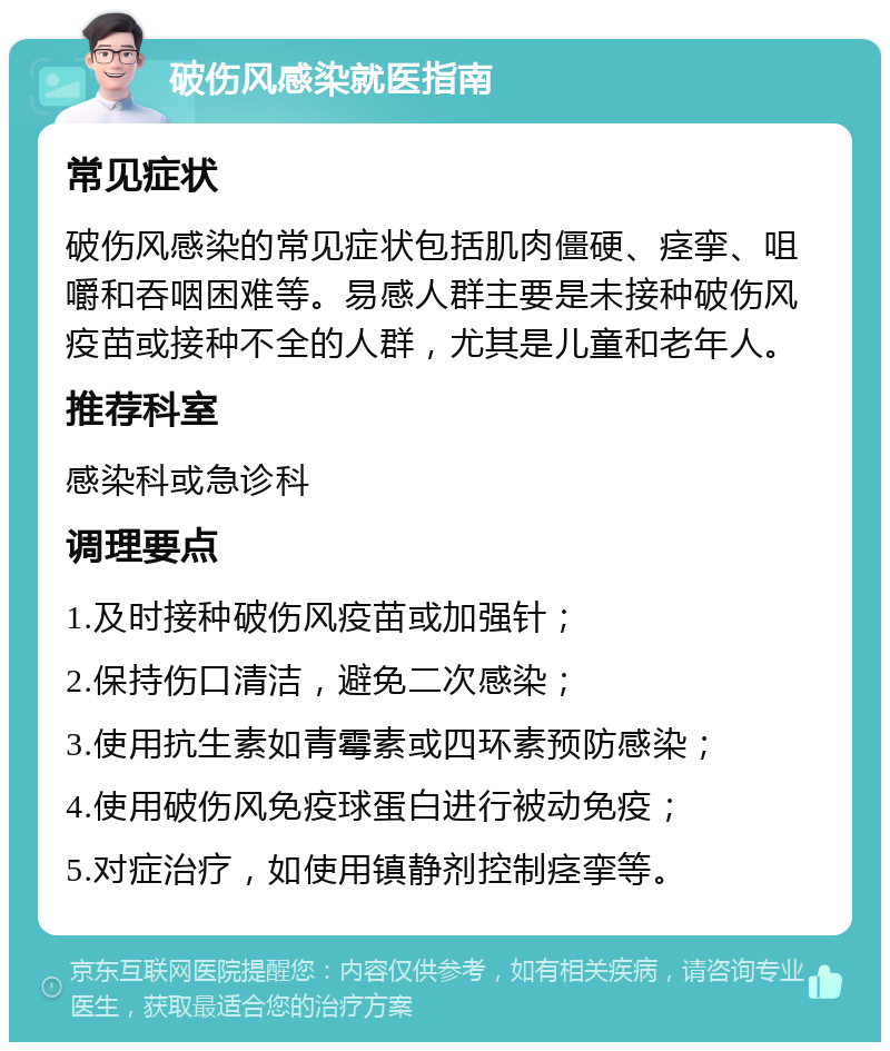 破伤风感染就医指南 常见症状 破伤风感染的常见症状包括肌肉僵硬、痉挛、咀嚼和吞咽困难等。易感人群主要是未接种破伤风疫苗或接种不全的人群，尤其是儿童和老年人。 推荐科室 感染科或急诊科 调理要点 1.及时接种破伤风疫苗或加强针； 2.保持伤口清洁，避免二次感染； 3.使用抗生素如青霉素或四环素预防感染； 4.使用破伤风免疫球蛋白进行被动免疫； 5.对症治疗，如使用镇静剂控制痉挛等。