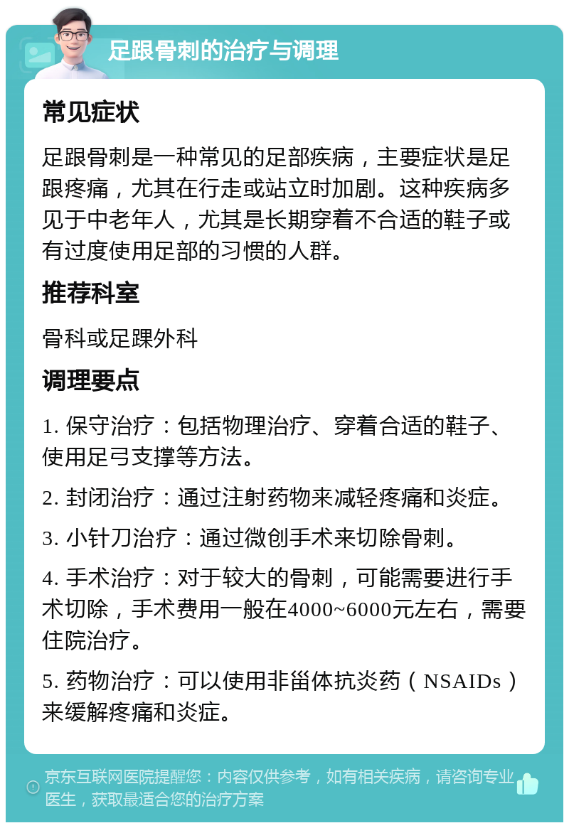 足跟骨刺的治疗与调理 常见症状 足跟骨刺是一种常见的足部疾病，主要症状是足跟疼痛，尤其在行走或站立时加剧。这种疾病多见于中老年人，尤其是长期穿着不合适的鞋子或有过度使用足部的习惯的人群。 推荐科室 骨科或足踝外科 调理要点 1. 保守治疗：包括物理治疗、穿着合适的鞋子、使用足弓支撑等方法。 2. 封闭治疗：通过注射药物来减轻疼痛和炎症。 3. 小针刀治疗：通过微创手术来切除骨刺。 4. 手术治疗：对于较大的骨刺，可能需要进行手术切除，手术费用一般在4000~6000元左右，需要住院治疗。 5. 药物治疗：可以使用非甾体抗炎药（NSAIDs）来缓解疼痛和炎症。