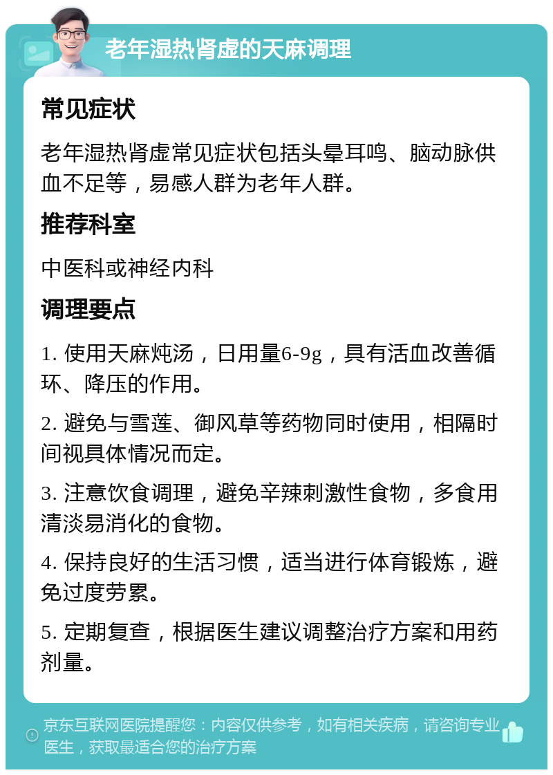 老年湿热肾虚的天麻调理 常见症状 老年湿热肾虚常见症状包括头晕耳鸣、脑动脉供血不足等，易感人群为老年人群。 推荐科室 中医科或神经内科 调理要点 1. 使用天麻炖汤，日用量6-9g，具有活血改善循环、降压的作用。 2. 避免与雪莲、御风草等药物同时使用，相隔时间视具体情况而定。 3. 注意饮食调理，避免辛辣刺激性食物，多食用清淡易消化的食物。 4. 保持良好的生活习惯，适当进行体育锻炼，避免过度劳累。 5. 定期复查，根据医生建议调整治疗方案和用药剂量。