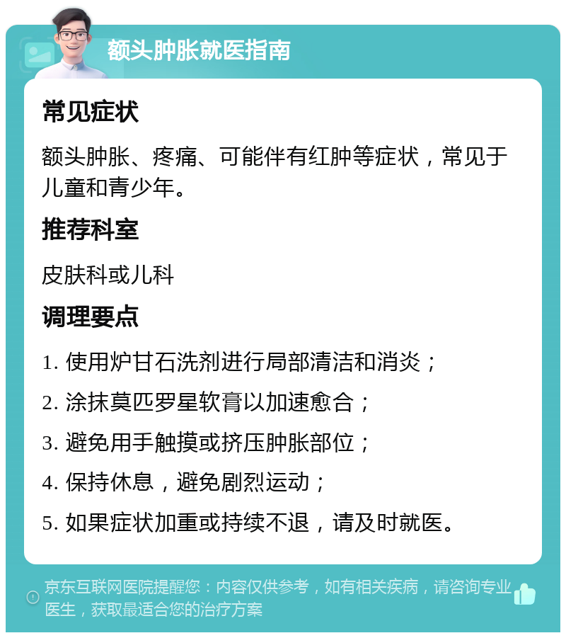 额头肿胀就医指南 常见症状 额头肿胀、疼痛、可能伴有红肿等症状，常见于儿童和青少年。 推荐科室 皮肤科或儿科 调理要点 1. 使用炉甘石洗剂进行局部清洁和消炎； 2. 涂抹莫匹罗星软膏以加速愈合； 3. 避免用手触摸或挤压肿胀部位； 4. 保持休息，避免剧烈运动； 5. 如果症状加重或持续不退，请及时就医。