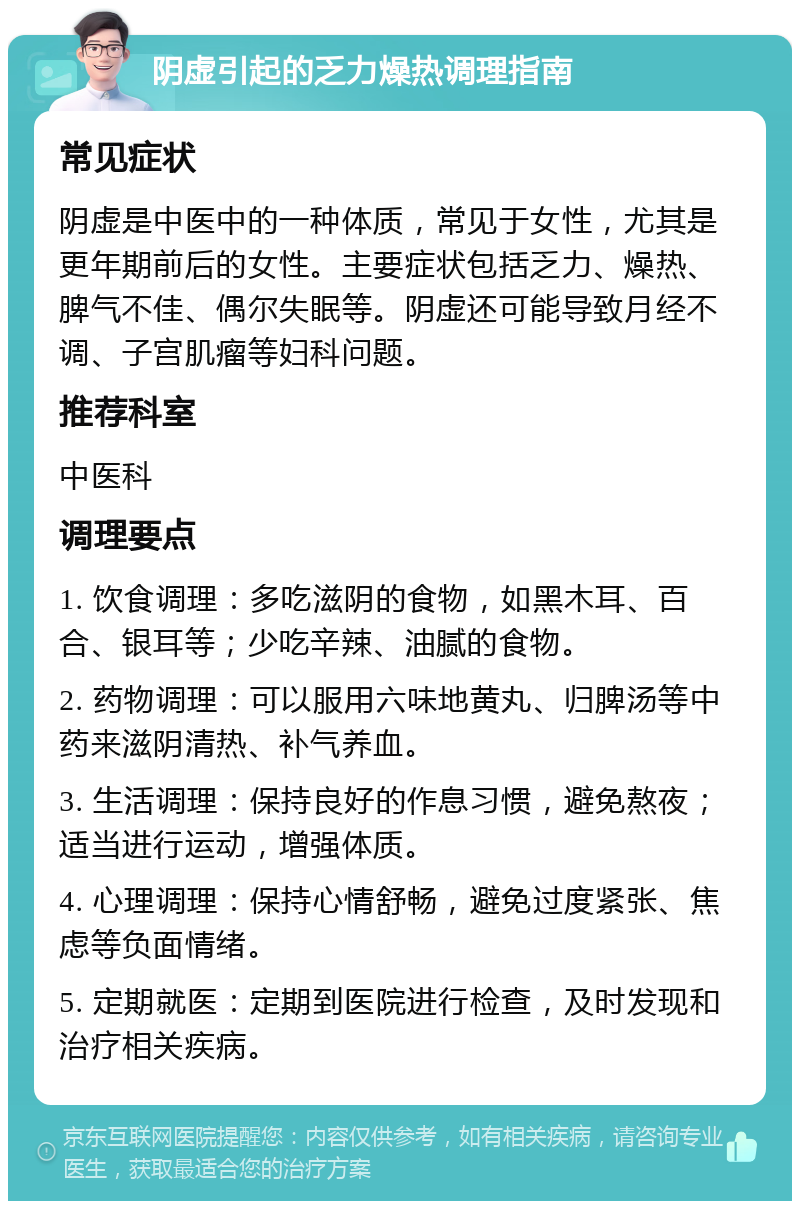 阴虚引起的乏力燥热调理指南 常见症状 阴虚是中医中的一种体质，常见于女性，尤其是更年期前后的女性。主要症状包括乏力、燥热、脾气不佳、偶尔失眠等。阴虚还可能导致月经不调、子宫肌瘤等妇科问题。 推荐科室 中医科 调理要点 1. 饮食调理：多吃滋阴的食物，如黑木耳、百合、银耳等；少吃辛辣、油腻的食物。 2. 药物调理：可以服用六味地黄丸、归脾汤等中药来滋阴清热、补气养血。 3. 生活调理：保持良好的作息习惯，避免熬夜；适当进行运动，增强体质。 4. 心理调理：保持心情舒畅，避免过度紧张、焦虑等负面情绪。 5. 定期就医：定期到医院进行检查，及时发现和治疗相关疾病。