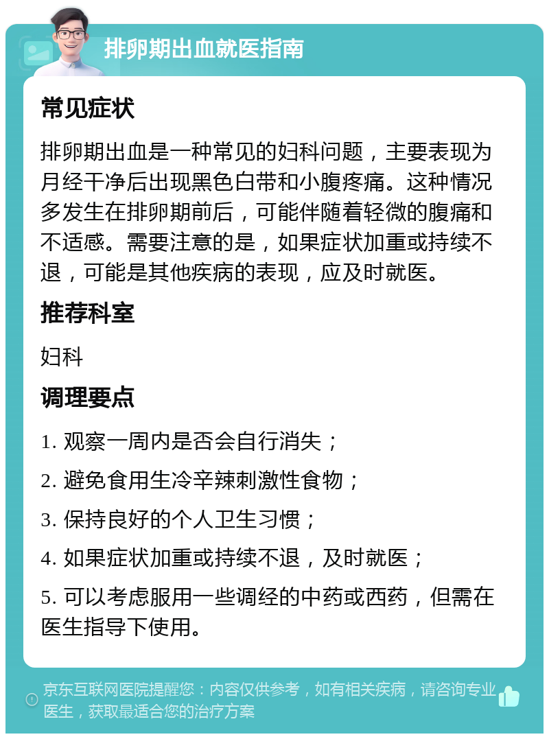 排卵期出血就医指南 常见症状 排卵期出血是一种常见的妇科问题，主要表现为月经干净后出现黑色白带和小腹疼痛。这种情况多发生在排卵期前后，可能伴随着轻微的腹痛和不适感。需要注意的是，如果症状加重或持续不退，可能是其他疾病的表现，应及时就医。 推荐科室 妇科 调理要点 1. 观察一周内是否会自行消失； 2. 避免食用生冷辛辣刺激性食物； 3. 保持良好的个人卫生习惯； 4. 如果症状加重或持续不退，及时就医； 5. 可以考虑服用一些调经的中药或西药，但需在医生指导下使用。