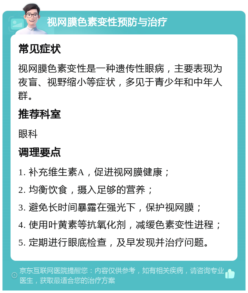 视网膜色素变性预防与治疗 常见症状 视网膜色素变性是一种遗传性眼病，主要表现为夜盲、视野缩小等症状，多见于青少年和中年人群。 推荐科室 眼科 调理要点 1. 补充维生素A，促进视网膜健康； 2. 均衡饮食，摄入足够的营养； 3. 避免长时间暴露在强光下，保护视网膜； 4. 使用叶黄素等抗氧化剂，减缓色素变性进程； 5. 定期进行眼底检查，及早发现并治疗问题。