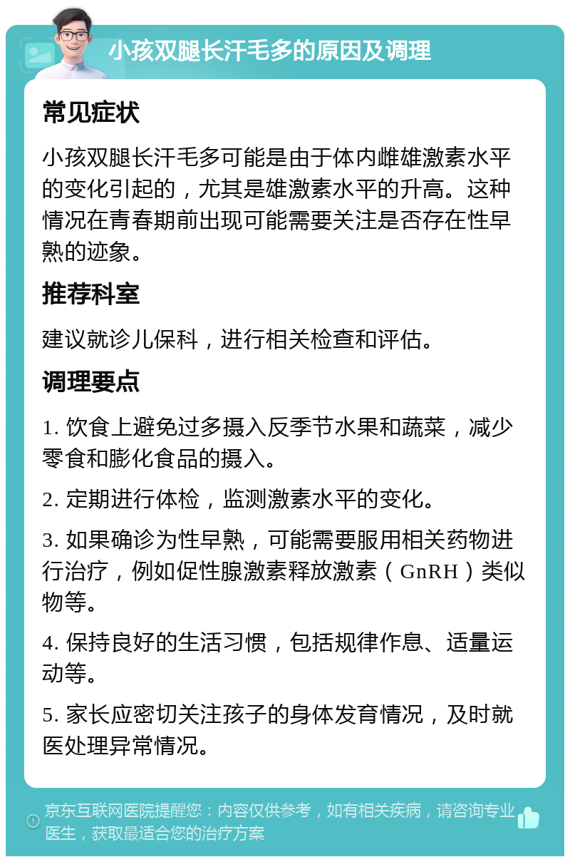 小孩双腿长汗毛多的原因及调理 常见症状 小孩双腿长汗毛多可能是由于体内雌雄激素水平的变化引起的，尤其是雄激素水平的升高。这种情况在青春期前出现可能需要关注是否存在性早熟的迹象。 推荐科室 建议就诊儿保科，进行相关检查和评估。 调理要点 1. 饮食上避免过多摄入反季节水果和蔬菜，减少零食和膨化食品的摄入。 2. 定期进行体检，监测激素水平的变化。 3. 如果确诊为性早熟，可能需要服用相关药物进行治疗，例如促性腺激素释放激素（GnRH）类似物等。 4. 保持良好的生活习惯，包括规律作息、适量运动等。 5. 家长应密切关注孩子的身体发育情况，及时就医处理异常情况。