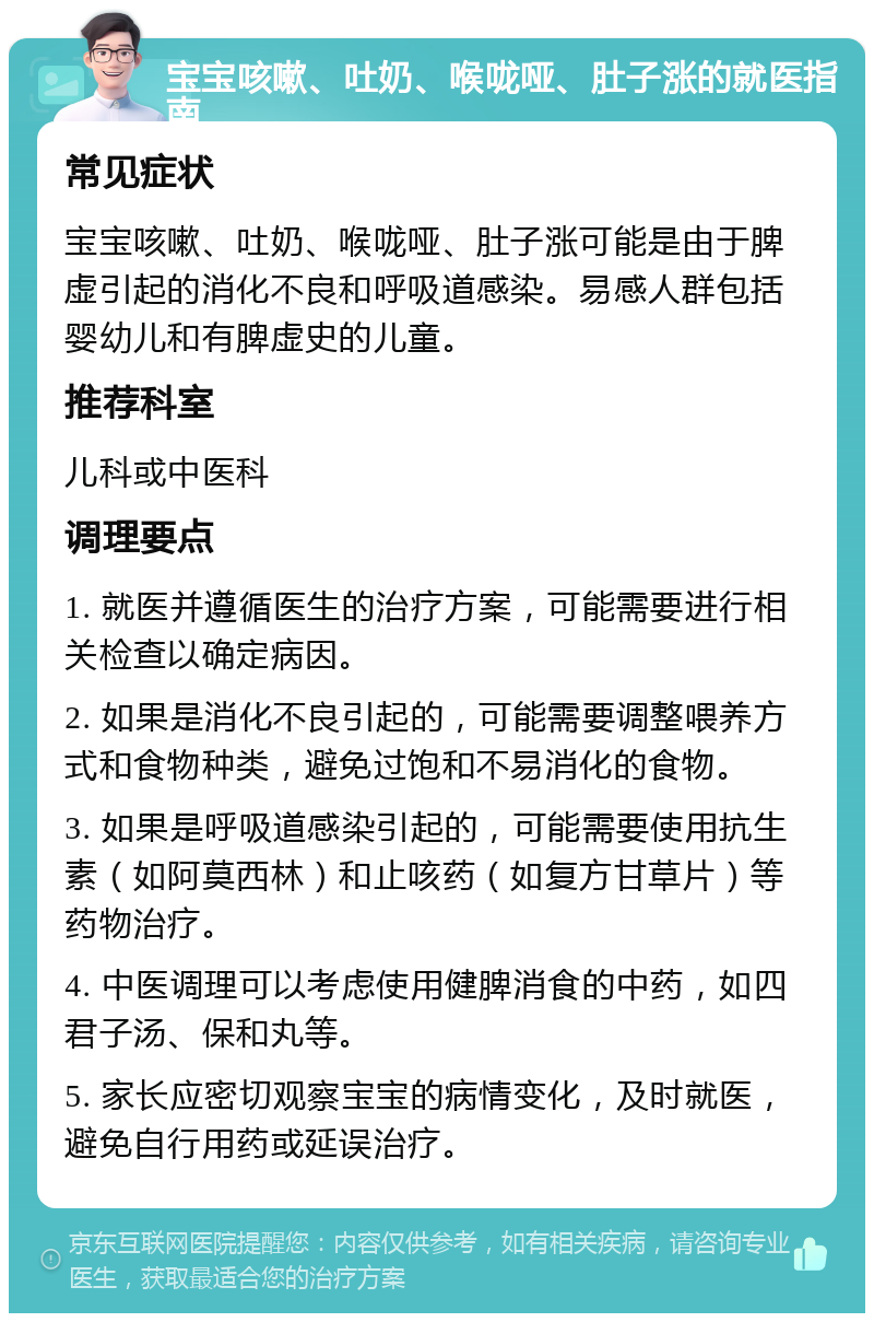 宝宝咳嗽、吐奶、喉咙哑、肚子涨的就医指南 常见症状 宝宝咳嗽、吐奶、喉咙哑、肚子涨可能是由于脾虚引起的消化不良和呼吸道感染。易感人群包括婴幼儿和有脾虚史的儿童。 推荐科室 儿科或中医科 调理要点 1. 就医并遵循医生的治疗方案，可能需要进行相关检查以确定病因。 2. 如果是消化不良引起的，可能需要调整喂养方式和食物种类，避免过饱和不易消化的食物。 3. 如果是呼吸道感染引起的，可能需要使用抗生素（如阿莫西林）和止咳药（如复方甘草片）等药物治疗。 4. 中医调理可以考虑使用健脾消食的中药，如四君子汤、保和丸等。 5. 家长应密切观察宝宝的病情变化，及时就医，避免自行用药或延误治疗。