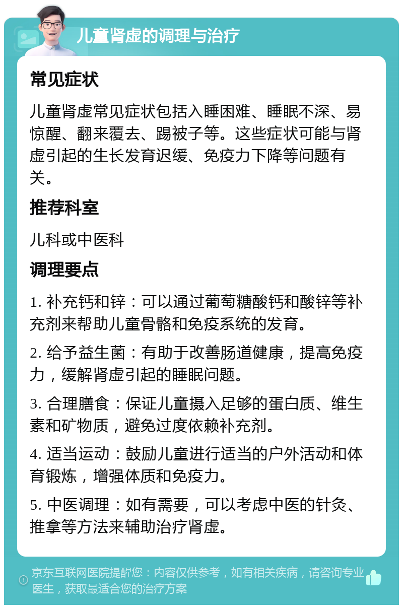 儿童肾虚的调理与治疗 常见症状 儿童肾虚常见症状包括入睡困难、睡眠不深、易惊醒、翻来覆去、踢被子等。这些症状可能与肾虚引起的生长发育迟缓、免疫力下降等问题有关。 推荐科室 儿科或中医科 调理要点 1. 补充钙和锌：可以通过葡萄糖酸钙和酸锌等补充剂来帮助儿童骨骼和免疫系统的发育。 2. 给予益生菌：有助于改善肠道健康，提高免疫力，缓解肾虚引起的睡眠问题。 3. 合理膳食：保证儿童摄入足够的蛋白质、维生素和矿物质，避免过度依赖补充剂。 4. 适当运动：鼓励儿童进行适当的户外活动和体育锻炼，增强体质和免疫力。 5. 中医调理：如有需要，可以考虑中医的针灸、推拿等方法来辅助治疗肾虚。