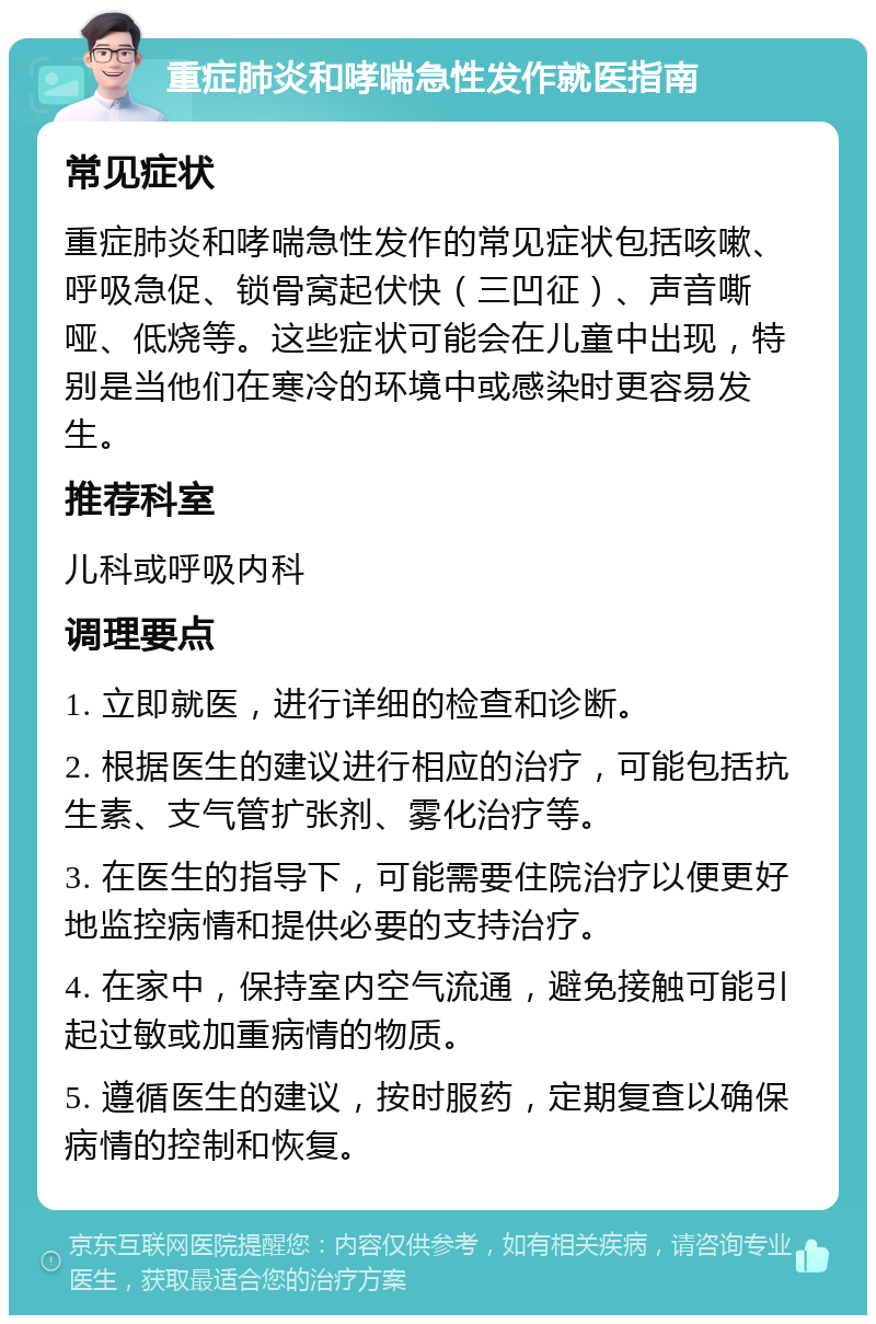 重症肺炎和哮喘急性发作就医指南 常见症状 重症肺炎和哮喘急性发作的常见症状包括咳嗽、呼吸急促、锁骨窝起伏快（三凹征）、声音嘶哑、低烧等。这些症状可能会在儿童中出现，特别是当他们在寒冷的环境中或感染时更容易发生。 推荐科室 儿科或呼吸内科 调理要点 1. 立即就医，进行详细的检查和诊断。 2. 根据医生的建议进行相应的治疗，可能包括抗生素、支气管扩张剂、雾化治疗等。 3. 在医生的指导下，可能需要住院治疗以便更好地监控病情和提供必要的支持治疗。 4. 在家中，保持室内空气流通，避免接触可能引起过敏或加重病情的物质。 5. 遵循医生的建议，按时服药，定期复查以确保病情的控制和恢复。