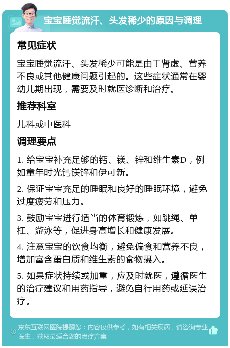 宝宝睡觉流汗、头发稀少的原因与调理 常见症状 宝宝睡觉流汗、头发稀少可能是由于肾虚、营养不良或其他健康问题引起的。这些症状通常在婴幼儿期出现，需要及时就医诊断和治疗。 推荐科室 儿科或中医科 调理要点 1. 给宝宝补充足够的钙、镁、锌和维生素D，例如童年时光钙镁锌和伊可新。 2. 保证宝宝充足的睡眠和良好的睡眠环境，避免过度疲劳和压力。 3. 鼓励宝宝进行适当的体育锻炼，如跳绳、单杠、游泳等，促进身高增长和健康发展。 4. 注意宝宝的饮食均衡，避免偏食和营养不良，增加富含蛋白质和维生素的食物摄入。 5. 如果症状持续或加重，应及时就医，遵循医生的治疗建议和用药指导，避免自行用药或延误治疗。