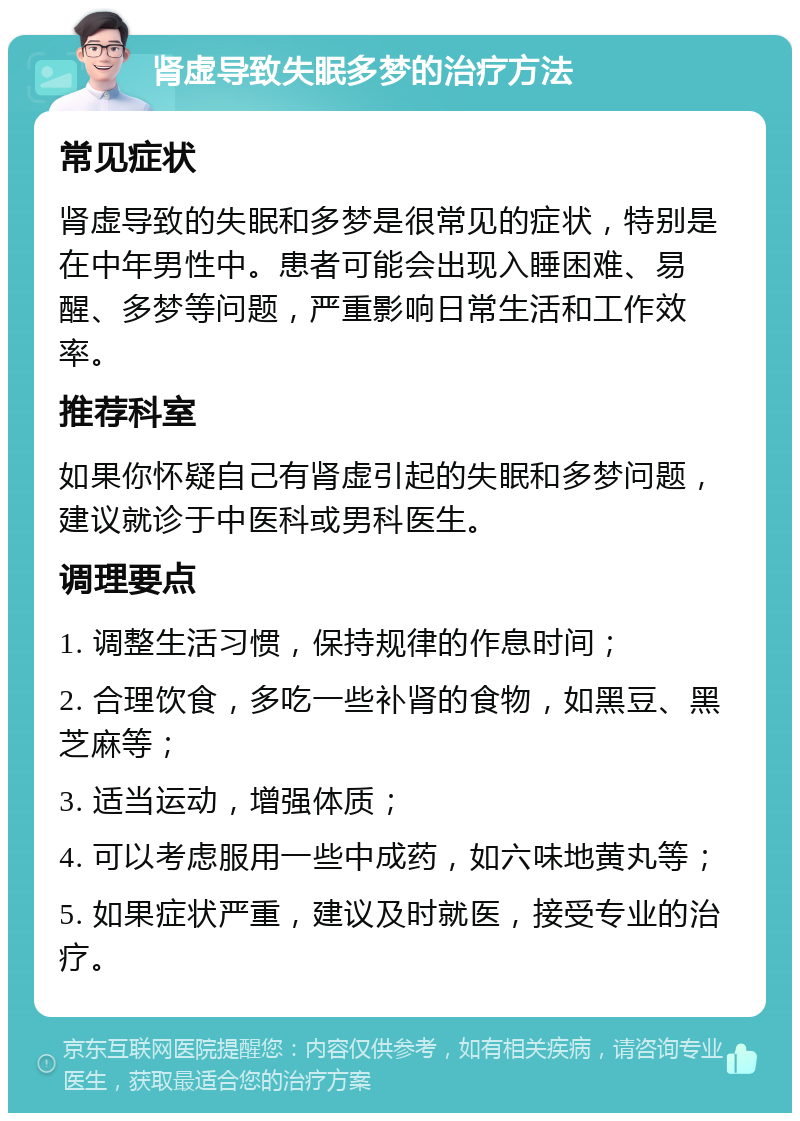 肾虚导致失眠多梦的治疗方法 常见症状 肾虚导致的失眠和多梦是很常见的症状，特别是在中年男性中。患者可能会出现入睡困难、易醒、多梦等问题，严重影响日常生活和工作效率。 推荐科室 如果你怀疑自己有肾虚引起的失眠和多梦问题，建议就诊于中医科或男科医生。 调理要点 1. 调整生活习惯，保持规律的作息时间； 2. 合理饮食，多吃一些补肾的食物，如黑豆、黑芝麻等； 3. 适当运动，增强体质； 4. 可以考虑服用一些中成药，如六味地黄丸等； 5. 如果症状严重，建议及时就医，接受专业的治疗。