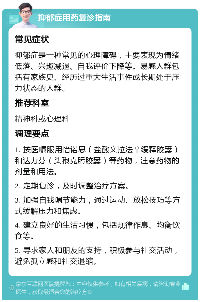 抑郁症用药复诊指南 常见症状 抑郁症是一种常见的心理障碍，主要表现为情绪低落、兴趣减退、自我评价下降等。易感人群包括有家族史、经历过重大生活事件或长期处于压力状态的人群。 推荐科室 精神科或心理科 调理要点 1. 按医嘱服用怡诺思（盐酸文拉法辛缓释胶囊）和达力芬（头孢克肟胶囊）等药物，注意药物的剂量和用法。 2. 定期复诊，及时调整治疗方案。 3. 加强自我调节能力，通过运动、放松技巧等方式缓解压力和焦虑。 4. 建立良好的生活习惯，包括规律作息、均衡饮食等。 5. 寻求家人和朋友的支持，积极参与社交活动，避免孤立感和社交退缩。