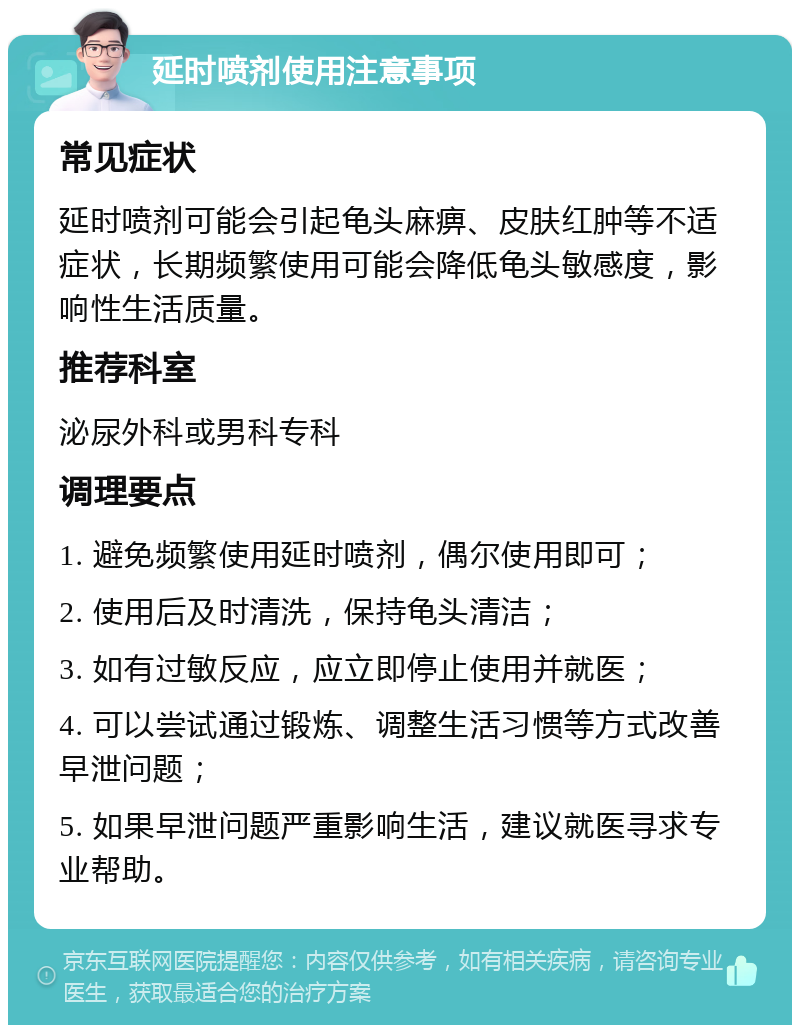 延时喷剂使用注意事项 常见症状 延时喷剂可能会引起龟头麻痹、皮肤红肿等不适症状，长期频繁使用可能会降低龟头敏感度，影响性生活质量。 推荐科室 泌尿外科或男科专科 调理要点 1. 避免频繁使用延时喷剂，偶尔使用即可； 2. 使用后及时清洗，保持龟头清洁； 3. 如有过敏反应，应立即停止使用并就医； 4. 可以尝试通过锻炼、调整生活习惯等方式改善早泄问题； 5. 如果早泄问题严重影响生活，建议就医寻求专业帮助。