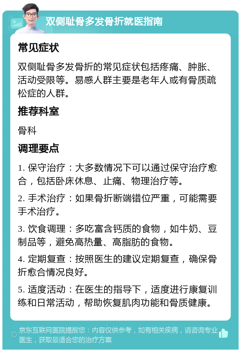 双侧耻骨多发骨折就医指南 常见症状 双侧耻骨多发骨折的常见症状包括疼痛、肿胀、活动受限等。易感人群主要是老年人或有骨质疏松症的人群。 推荐科室 骨科 调理要点 1. 保守治疗：大多数情况下可以通过保守治疗愈合，包括卧床休息、止痛、物理治疗等。 2. 手术治疗：如果骨折断端错位严重，可能需要手术治疗。 3. 饮食调理：多吃富含钙质的食物，如牛奶、豆制品等，避免高热量、高脂肪的食物。 4. 定期复查：按照医生的建议定期复查，确保骨折愈合情况良好。 5. 适度活动：在医生的指导下，适度进行康复训练和日常活动，帮助恢复肌肉功能和骨质健康。