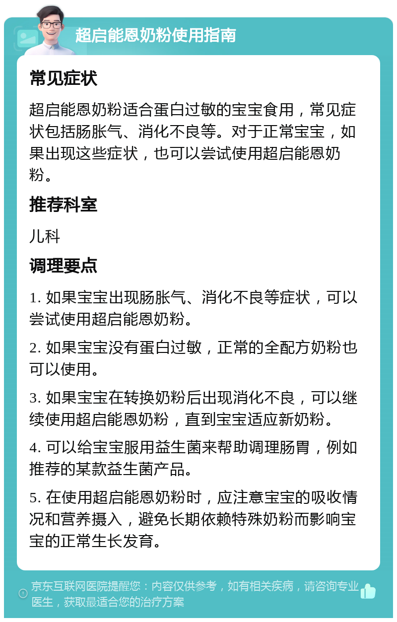 超启能恩奶粉使用指南 常见症状 超启能恩奶粉适合蛋白过敏的宝宝食用，常见症状包括肠胀气、消化不良等。对于正常宝宝，如果出现这些症状，也可以尝试使用超启能恩奶粉。 推荐科室 儿科 调理要点 1. 如果宝宝出现肠胀气、消化不良等症状，可以尝试使用超启能恩奶粉。 2. 如果宝宝没有蛋白过敏，正常的全配方奶粉也可以使用。 3. 如果宝宝在转换奶粉后出现消化不良，可以继续使用超启能恩奶粉，直到宝宝适应新奶粉。 4. 可以给宝宝服用益生菌来帮助调理肠胃，例如推荐的某款益生菌产品。 5. 在使用超启能恩奶粉时，应注意宝宝的吸收情况和营养摄入，避免长期依赖特殊奶粉而影响宝宝的正常生长发育。