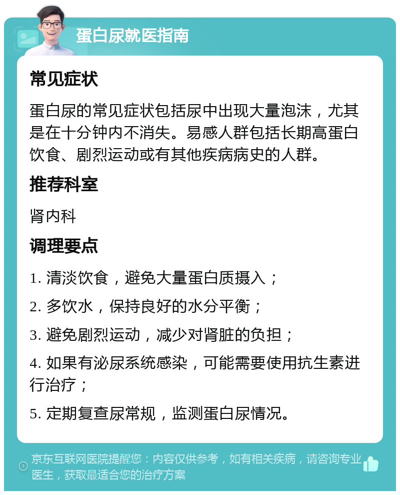 蛋白尿就医指南 常见症状 蛋白尿的常见症状包括尿中出现大量泡沫，尤其是在十分钟内不消失。易感人群包括长期高蛋白饮食、剧烈运动或有其他疾病病史的人群。 推荐科室 肾内科 调理要点 1. 清淡饮食，避免大量蛋白质摄入； 2. 多饮水，保持良好的水分平衡； 3. 避免剧烈运动，减少对肾脏的负担； 4. 如果有泌尿系统感染，可能需要使用抗生素进行治疗； 5. 定期复查尿常规，监测蛋白尿情况。