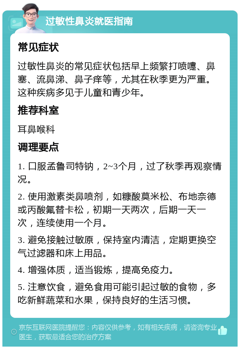 过敏性鼻炎就医指南 常见症状 过敏性鼻炎的常见症状包括早上频繁打喷嚏、鼻塞、流鼻涕、鼻子痒等，尤其在秋季更为严重。这种疾病多见于儿童和青少年。 推荐科室 耳鼻喉科 调理要点 1. 口服孟鲁司特钠，2~3个月，过了秋季再观察情况。 2. 使用激素类鼻喷剂，如糠酸莫米松、布地奈德或丙酸氟替卡松，初期一天两次，后期一天一次，连续使用一个月。 3. 避免接触过敏原，保持室内清洁，定期更换空气过滤器和床上用品。 4. 增强体质，适当锻炼，提高免疫力。 5. 注意饮食，避免食用可能引起过敏的食物，多吃新鲜蔬菜和水果，保持良好的生活习惯。