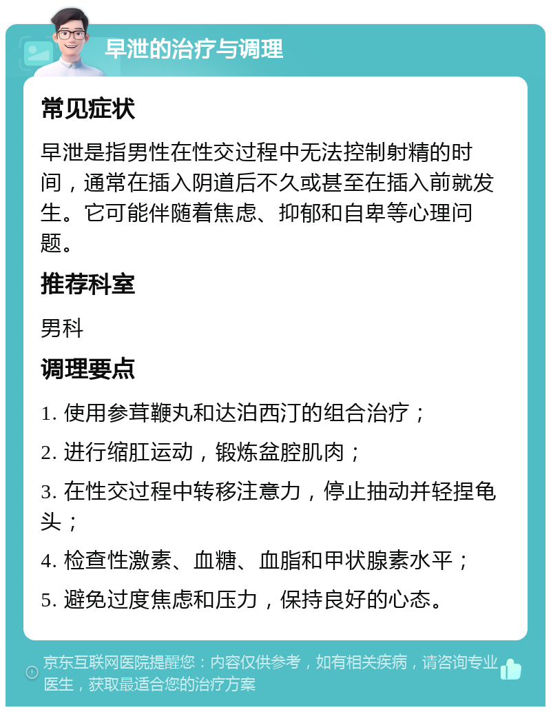 早泄的治疗与调理 常见症状 早泄是指男性在性交过程中无法控制射精的时间，通常在插入阴道后不久或甚至在插入前就发生。它可能伴随着焦虑、抑郁和自卑等心理问题。 推荐科室 男科 调理要点 1. 使用参茸鞭丸和达泊西汀的组合治疗； 2. 进行缩肛运动，锻炼盆腔肌肉； 3. 在性交过程中转移注意力，停止抽动并轻捏龟头； 4. 检查性激素、血糖、血脂和甲状腺素水平； 5. 避免过度焦虑和压力，保持良好的心态。