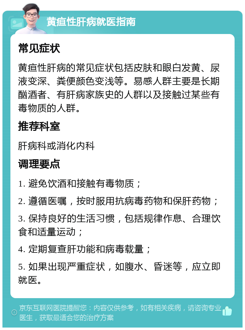 黄疸性肝病就医指南 常见症状 黄疸性肝病的常见症状包括皮肤和眼白发黄、尿液变深、粪便颜色变浅等。易感人群主要是长期酗酒者、有肝病家族史的人群以及接触过某些有毒物质的人群。 推荐科室 肝病科或消化内科 调理要点 1. 避免饮酒和接触有毒物质； 2. 遵循医嘱，按时服用抗病毒药物和保肝药物； 3. 保持良好的生活习惯，包括规律作息、合理饮食和适量运动； 4. 定期复查肝功能和病毒载量； 5. 如果出现严重症状，如腹水、昏迷等，应立即就医。