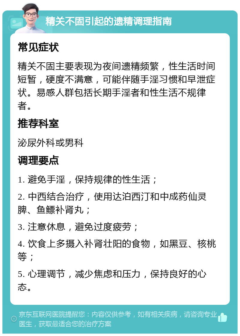 精关不固引起的遗精调理指南 常见症状 精关不固主要表现为夜间遗精频繁，性生活时间短暂，硬度不满意，可能伴随手淫习惯和早泄症状。易感人群包括长期手淫者和性生活不规律者。 推荐科室 泌尿外科或男科 调理要点 1. 避免手淫，保持规律的性生活； 2. 中西结合治疗，使用达泊西汀和中成药仙灵脾、鱼鳔补肾丸； 3. 注意休息，避免过度疲劳； 4. 饮食上多摄入补肾壮阳的食物，如黑豆、核桃等； 5. 心理调节，减少焦虑和压力，保持良好的心态。