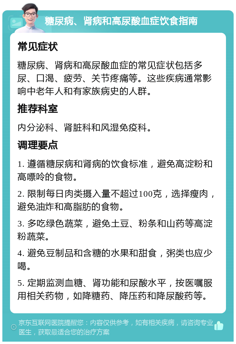 糖尿病、肾病和高尿酸血症饮食指南 常见症状 糖尿病、肾病和高尿酸血症的常见症状包括多尿、口渴、疲劳、关节疼痛等。这些疾病通常影响中老年人和有家族病史的人群。 推荐科室 内分泌科、肾脏科和风湿免疫科。 调理要点 1. 遵循糖尿病和肾病的饮食标准，避免高淀粉和高嘌呤的食物。 2. 限制每日肉类摄入量不超过100克，选择瘦肉，避免油炸和高脂肪的食物。 3. 多吃绿色蔬菜，避免土豆、粉条和山药等高淀粉蔬菜。 4. 避免豆制品和含糖的水果和甜食，粥类也应少喝。 5. 定期监测血糖、肾功能和尿酸水平，按医嘱服用相关药物，如降糖药、降压药和降尿酸药等。