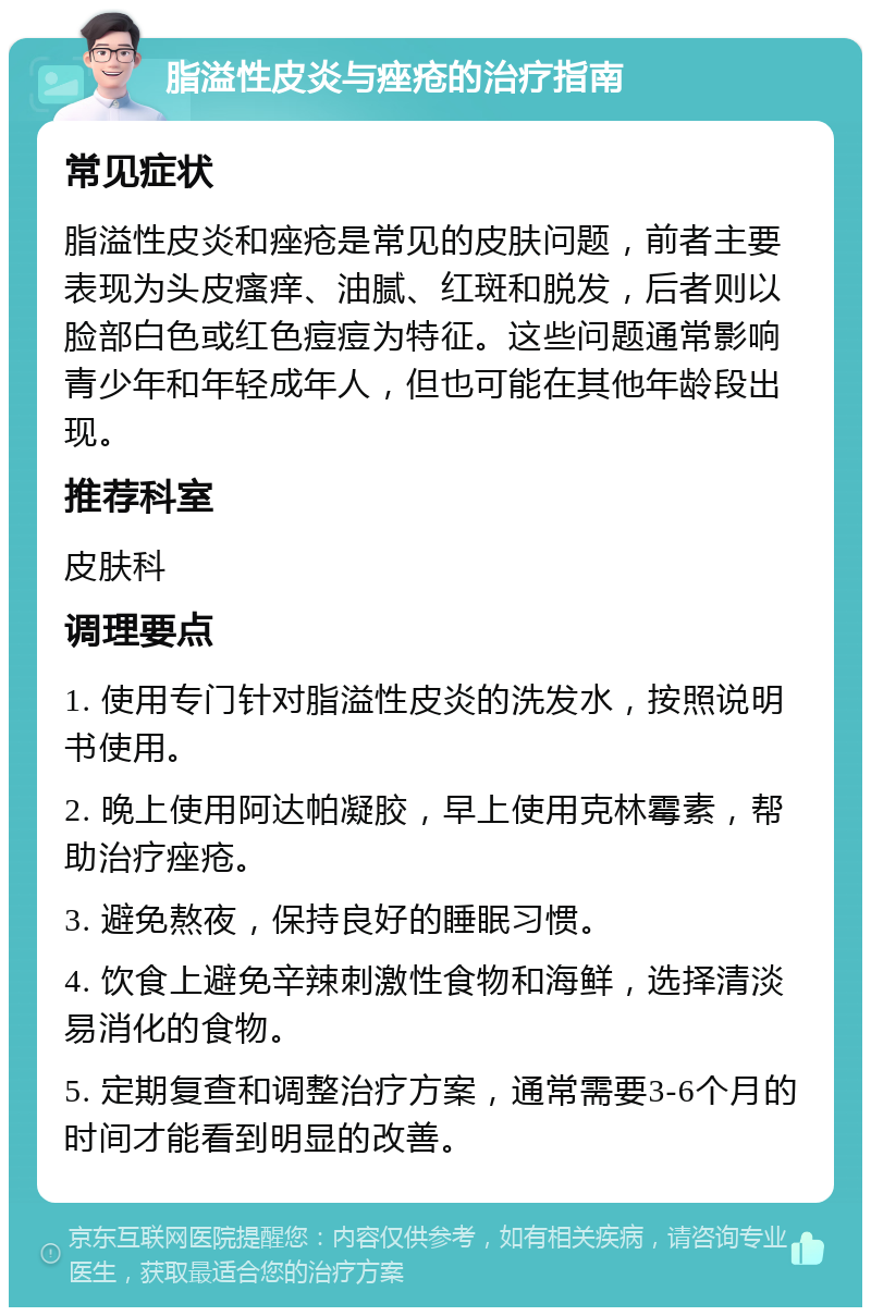 脂溢性皮炎与痤疮的治疗指南 常见症状 脂溢性皮炎和痤疮是常见的皮肤问题，前者主要表现为头皮瘙痒、油腻、红斑和脱发，后者则以脸部白色或红色痘痘为特征。这些问题通常影响青少年和年轻成年人，但也可能在其他年龄段出现。 推荐科室 皮肤科 调理要点 1. 使用专门针对脂溢性皮炎的洗发水，按照说明书使用。 2. 晚上使用阿达帕凝胶，早上使用克林霉素，帮助治疗痤疮。 3. 避免熬夜，保持良好的睡眠习惯。 4. 饮食上避免辛辣刺激性食物和海鲜，选择清淡易消化的食物。 5. 定期复查和调整治疗方案，通常需要3-6个月的时间才能看到明显的改善。