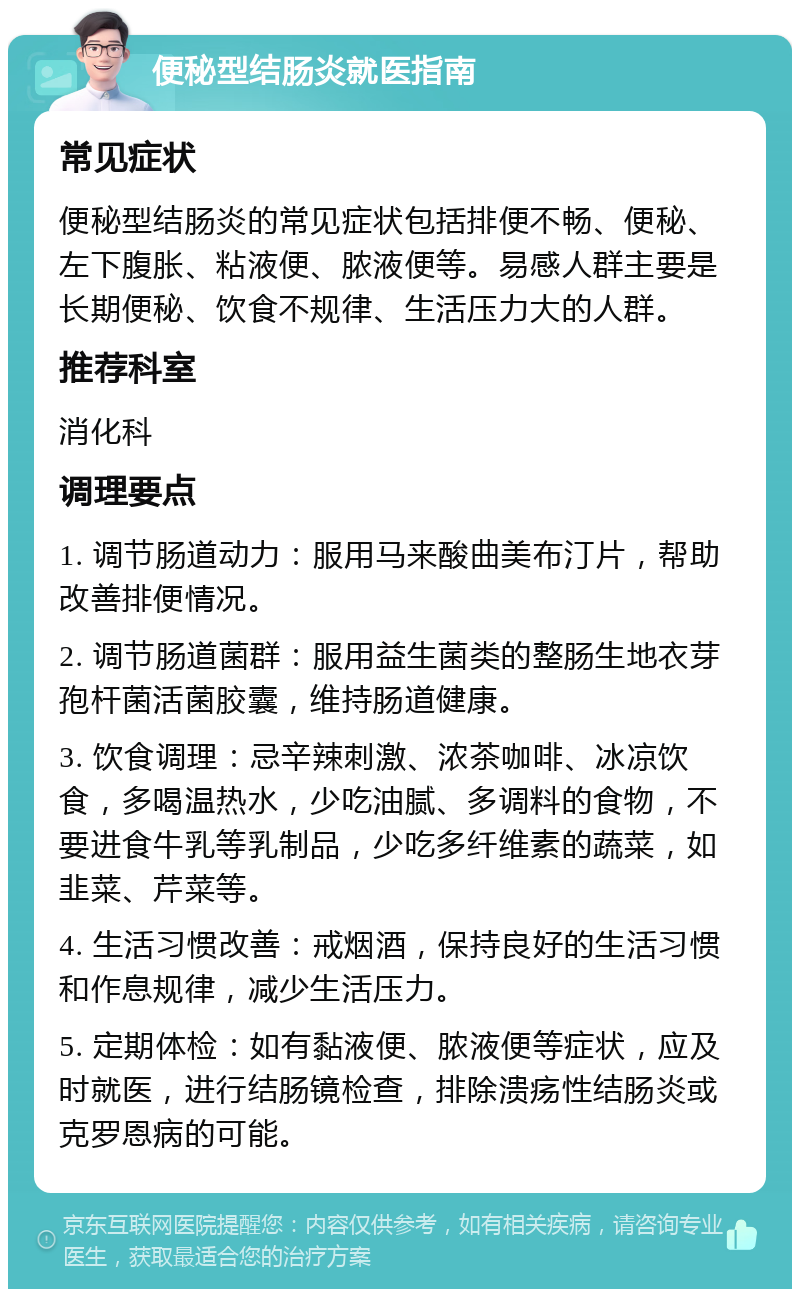 便秘型结肠炎就医指南 常见症状 便秘型结肠炎的常见症状包括排便不畅、便秘、左下腹胀、粘液便、脓液便等。易感人群主要是长期便秘、饮食不规律、生活压力大的人群。 推荐科室 消化科 调理要点 1. 调节肠道动力：服用马来酸曲美布汀片，帮助改善排便情况。 2. 调节肠道菌群：服用益生菌类的整肠生地衣芽孢杆菌活菌胶囊，维持肠道健康。 3. 饮食调理：忌辛辣刺激、浓茶咖啡、冰凉饮食，多喝温热水，少吃油腻、多调料的食物，不要进食牛乳等乳制品，少吃多纤维素的蔬菜，如韭菜、芹菜等。 4. 生活习惯改善：戒烟酒，保持良好的生活习惯和作息规律，减少生活压力。 5. 定期体检：如有黏液便、脓液便等症状，应及时就医，进行结肠镜检查，排除溃疡性结肠炎或克罗恩病的可能。