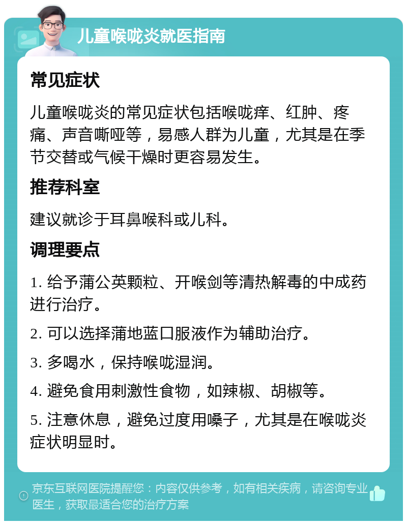 儿童喉咙炎就医指南 常见症状 儿童喉咙炎的常见症状包括喉咙痒、红肿、疼痛、声音嘶哑等，易感人群为儿童，尤其是在季节交替或气候干燥时更容易发生。 推荐科室 建议就诊于耳鼻喉科或儿科。 调理要点 1. 给予蒲公英颗粒、开喉剑等清热解毒的中成药进行治疗。 2. 可以选择蒲地蓝口服液作为辅助治疗。 3. 多喝水，保持喉咙湿润。 4. 避免食用刺激性食物，如辣椒、胡椒等。 5. 注意休息，避免过度用嗓子，尤其是在喉咙炎症状明显时。