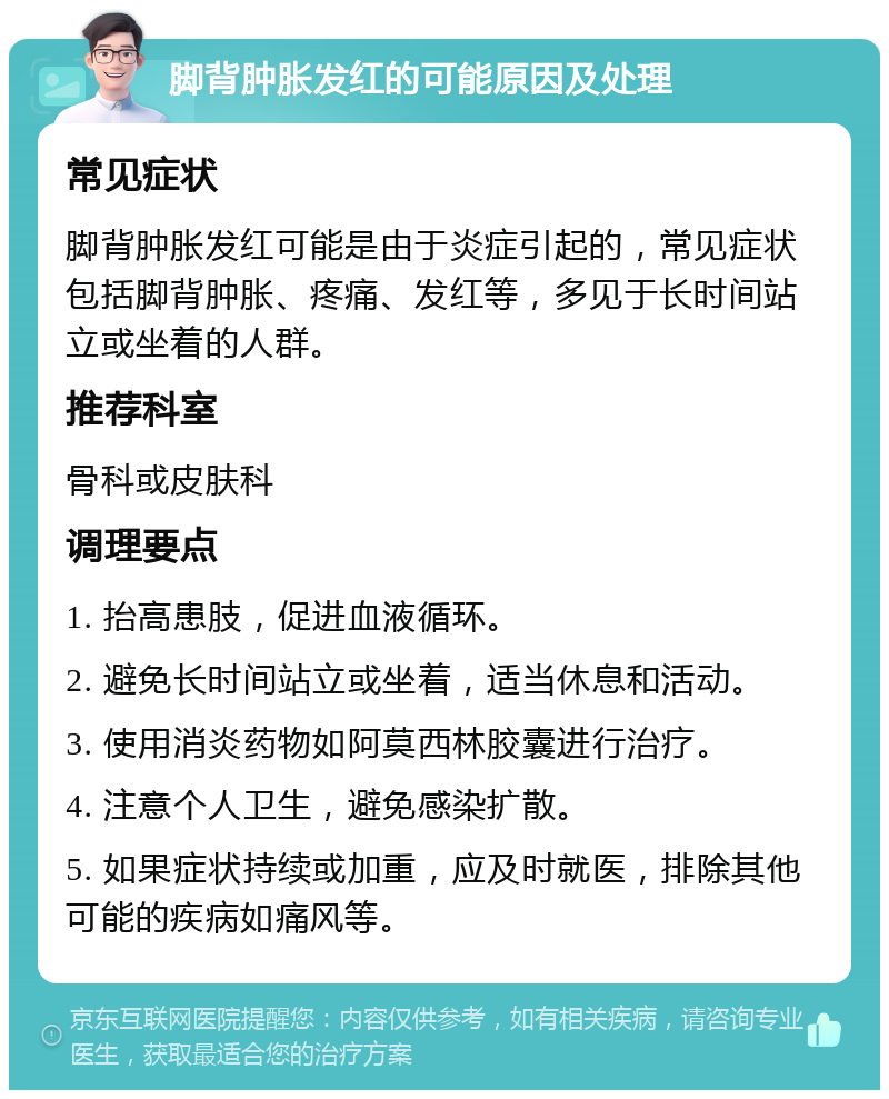 脚背肿胀发红的可能原因及处理 常见症状 脚背肿胀发红可能是由于炎症引起的，常见症状包括脚背肿胀、疼痛、发红等，多见于长时间站立或坐着的人群。 推荐科室 骨科或皮肤科 调理要点 1. 抬高患肢，促进血液循环。 2. 避免长时间站立或坐着，适当休息和活动。 3. 使用消炎药物如阿莫西林胶囊进行治疗。 4. 注意个人卫生，避免感染扩散。 5. 如果症状持续或加重，应及时就医，排除其他可能的疾病如痛风等。