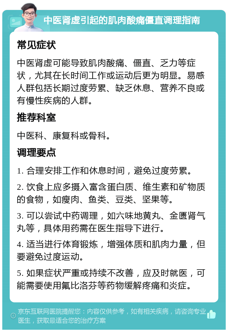 中医肾虚引起的肌肉酸痛僵直调理指南 常见症状 中医肾虚可能导致肌肉酸痛、僵直、乏力等症状，尤其在长时间工作或运动后更为明显。易感人群包括长期过度劳累、缺乏休息、营养不良或有慢性疾病的人群。 推荐科室 中医科、康复科或骨科。 调理要点 1. 合理安排工作和休息时间，避免过度劳累。 2. 饮食上应多摄入富含蛋白质、维生素和矿物质的食物，如瘦肉、鱼类、豆类、坚果等。 3. 可以尝试中药调理，如六味地黄丸、金匮肾气丸等，具体用药需在医生指导下进行。 4. 适当进行体育锻炼，增强体质和肌肉力量，但要避免过度运动。 5. 如果症状严重或持续不改善，应及时就医，可能需要使用氟比洛芬等药物缓解疼痛和炎症。