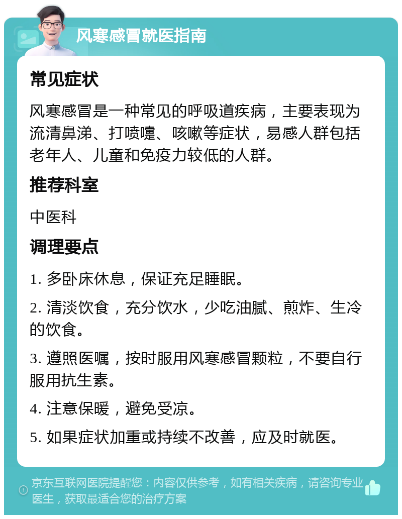 风寒感冒就医指南 常见症状 风寒感冒是一种常见的呼吸道疾病，主要表现为流清鼻涕、打喷嚏、咳嗽等症状，易感人群包括老年人、儿童和免疫力较低的人群。 推荐科室 中医科 调理要点 1. 多卧床休息，保证充足睡眠。 2. 清淡饮食，充分饮水，少吃油腻、煎炸、生冷的饮食。 3. 遵照医嘱，按时服用风寒感冒颗粒，不要自行服用抗生素。 4. 注意保暖，避免受凉。 5. 如果症状加重或持续不改善，应及时就医。