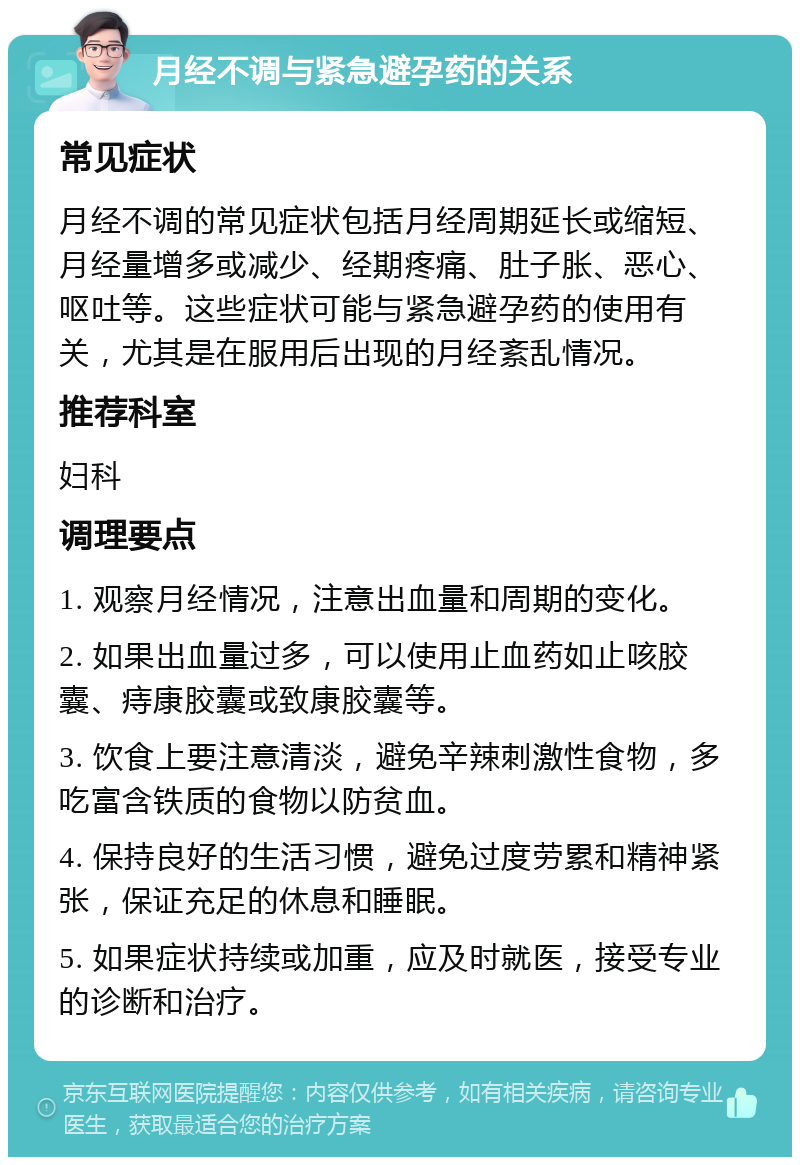 月经不调与紧急避孕药的关系 常见症状 月经不调的常见症状包括月经周期延长或缩短、月经量增多或减少、经期疼痛、肚子胀、恶心、呕吐等。这些症状可能与紧急避孕药的使用有关，尤其是在服用后出现的月经紊乱情况。 推荐科室 妇科 调理要点 1. 观察月经情况，注意出血量和周期的变化。 2. 如果出血量过多，可以使用止血药如止咳胶囊、痔康胶囊或致康胶囊等。 3. 饮食上要注意清淡，避免辛辣刺激性食物，多吃富含铁质的食物以防贫血。 4. 保持良好的生活习惯，避免过度劳累和精神紧张，保证充足的休息和睡眠。 5. 如果症状持续或加重，应及时就医，接受专业的诊断和治疗。