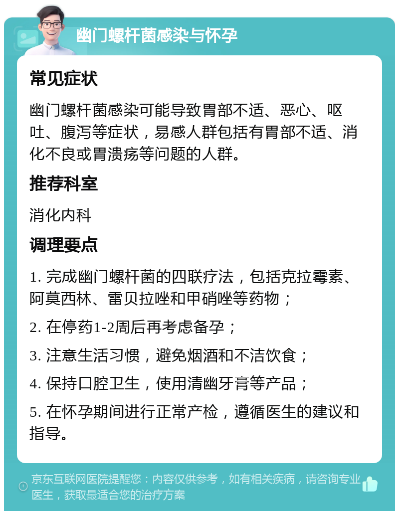 幽门螺杆菌感染与怀孕 常见症状 幽门螺杆菌感染可能导致胃部不适、恶心、呕吐、腹泻等症状，易感人群包括有胃部不适、消化不良或胃溃疡等问题的人群。 推荐科室 消化内科 调理要点 1. 完成幽门螺杆菌的四联疗法，包括克拉霉素、阿莫西林、雷贝拉唑和甲硝唑等药物； 2. 在停药1-2周后再考虑备孕； 3. 注意生活习惯，避免烟酒和不洁饮食； 4. 保持口腔卫生，使用清幽牙膏等产品； 5. 在怀孕期间进行正常产检，遵循医生的建议和指导。