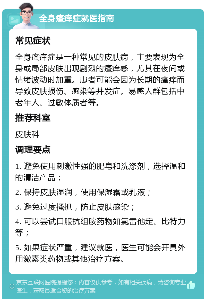 全身瘙痒症就医指南 常见症状 全身瘙痒症是一种常见的皮肤病，主要表现为全身或局部皮肤出现剧烈的瘙痒感，尤其在夜间或情绪波动时加重。患者可能会因为长期的瘙痒而导致皮肤损伤、感染等并发症。易感人群包括中老年人、过敏体质者等。 推荐科室 皮肤科 调理要点 1. 避免使用刺激性强的肥皂和洗涤剂，选择温和的清洁产品； 2. 保持皮肤湿润，使用保湿霜或乳液； 3. 避免过度搔抓，防止皮肤感染； 4. 可以尝试口服抗组胺药物如氯雷他定、比特力等； 5. 如果症状严重，建议就医，医生可能会开具外用激素类药物或其他治疗方案。