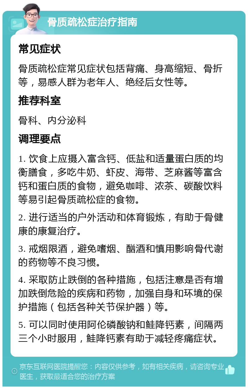 骨质疏松症治疗指南 常见症状 骨质疏松症常见症状包括背痛、身高缩短、骨折等，易感人群为老年人、绝经后女性等。 推荐科室 骨科、内分泌科 调理要点 1. 饮食上应摄入富含钙、低盐和适量蛋白质的均衡膳食，多吃牛奶、虾皮、海带、芝麻酱等富含钙和蛋白质的食物，避免咖啡、浓茶、碳酸饮料等易引起骨质疏松症的食物。 2. 进行适当的户外活动和体育锻炼，有助于骨健康的康复治疗。 3. 戒烟限酒，避免嗜烟、酗酒和慎用影响骨代谢的药物等不良习惯。 4. 采取防止跌倒的各种措施，包括注意是否有增加跌倒危险的疾病和药物，加强自身和环境的保护措施（包括各种关节保护器）等。 5. 可以同时使用阿伦磷酸钠和鲑降钙素，间隔两三个小时服用，鲑降钙素有助于减轻疼痛症状。