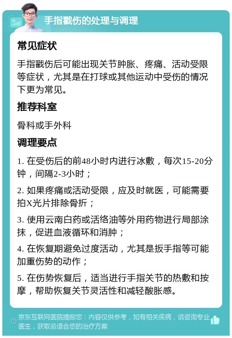 手指戳伤的处理与调理 常见症状 手指戳伤后可能出现关节肿胀、疼痛、活动受限等症状，尤其是在打球或其他运动中受伤的情况下更为常见。 推荐科室 骨科或手外科 调理要点 1. 在受伤后的前48小时内进行冰敷，每次15-20分钟，间隔2-3小时； 2. 如果疼痛或活动受限，应及时就医，可能需要拍X光片排除骨折； 3. 使用云南白药或活络油等外用药物进行局部涂抹，促进血液循环和消肿； 4. 在恢复期避免过度活动，尤其是扳手指等可能加重伤势的动作； 5. 在伤势恢复后，适当进行手指关节的热敷和按摩，帮助恢复关节灵活性和减轻酸胀感。