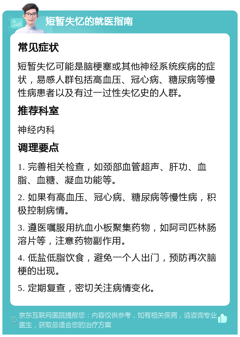 短暂失忆的就医指南 常见症状 短暂失忆可能是脑梗塞或其他神经系统疾病的症状，易感人群包括高血压、冠心病、糖尿病等慢性病患者以及有过一过性失忆史的人群。 推荐科室 神经内科 调理要点 1. 完善相关检查，如颈部血管超声、肝功、血脂、血糖、凝血功能等。 2. 如果有高血压、冠心病、糖尿病等慢性病，积极控制病情。 3. 遵医嘱服用抗血小板聚集药物，如阿司匹林肠溶片等，注意药物副作用。 4. 低盐低脂饮食，避免一个人出门，预防再次脑梗的出现。 5. 定期复查，密切关注病情变化。