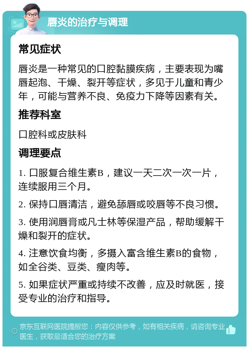 唇炎的治疗与调理 常见症状 唇炎是一种常见的口腔黏膜疾病，主要表现为嘴唇起泡、干燥、裂开等症状，多见于儿童和青少年，可能与营养不良、免疫力下降等因素有关。 推荐科室 口腔科或皮肤科 调理要点 1. 口服复合维生素B，建议一天二次一次一片，连续服用三个月。 2. 保持口唇清洁，避免舔唇或咬唇等不良习惯。 3. 使用润唇膏或凡士林等保湿产品，帮助缓解干燥和裂开的症状。 4. 注意饮食均衡，多摄入富含维生素B的食物，如全谷类、豆类、瘦肉等。 5. 如果症状严重或持续不改善，应及时就医，接受专业的治疗和指导。