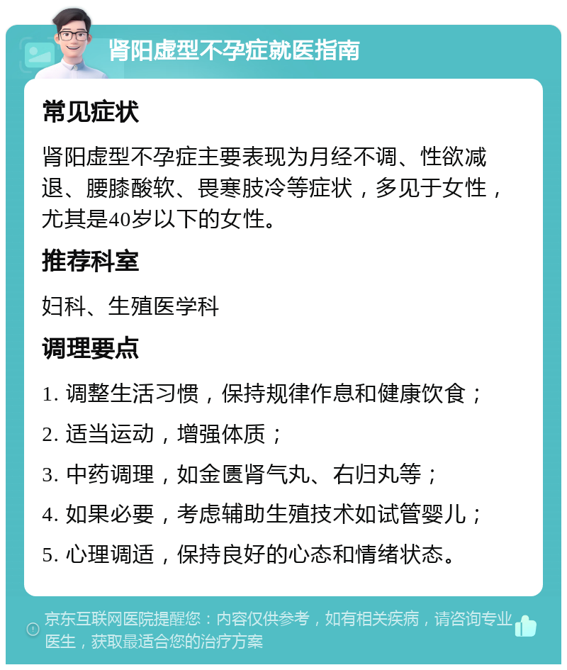 肾阳虚型不孕症就医指南 常见症状 肾阳虚型不孕症主要表现为月经不调、性欲减退、腰膝酸软、畏寒肢冷等症状，多见于女性，尤其是40岁以下的女性。 推荐科室 妇科、生殖医学科 调理要点 1. 调整生活习惯，保持规律作息和健康饮食； 2. 适当运动，增强体质； 3. 中药调理，如金匮肾气丸、右归丸等； 4. 如果必要，考虑辅助生殖技术如试管婴儿； 5. 心理调适，保持良好的心态和情绪状态。