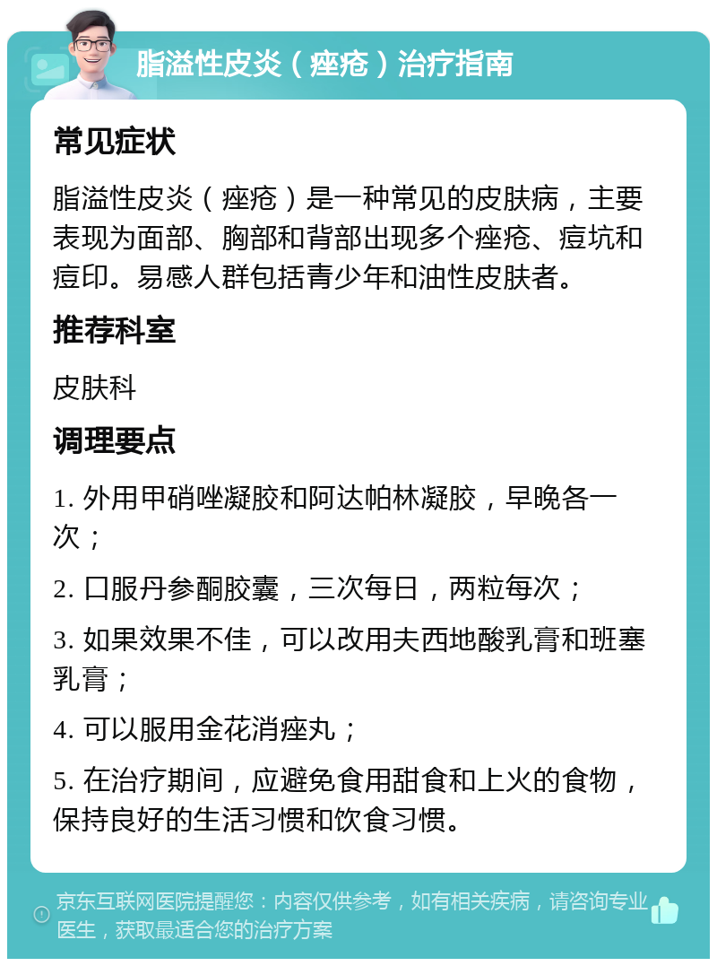 脂溢性皮炎（痤疮）治疗指南 常见症状 脂溢性皮炎（痤疮）是一种常见的皮肤病，主要表现为面部、胸部和背部出现多个痤疮、痘坑和痘印。易感人群包括青少年和油性皮肤者。 推荐科室 皮肤科 调理要点 1. 外用甲硝唑凝胶和阿达帕林凝胶，早晚各一次； 2. 口服丹参酮胶囊，三次每日，两粒每次； 3. 如果效果不佳，可以改用夫西地酸乳膏和班塞乳膏； 4. 可以服用金花消痤丸； 5. 在治疗期间，应避免食用甜食和上火的食物，保持良好的生活习惯和饮食习惯。