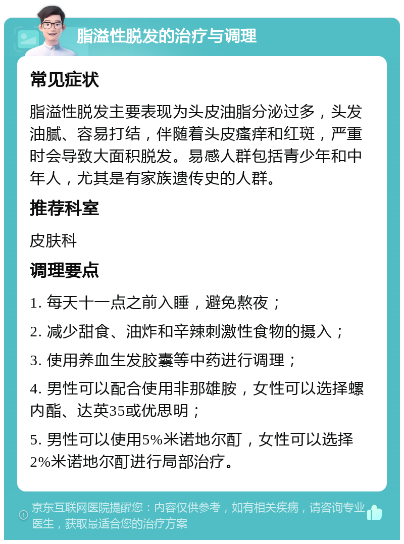 脂溢性脱发的治疗与调理 常见症状 脂溢性脱发主要表现为头皮油脂分泌过多，头发油腻、容易打结，伴随着头皮瘙痒和红斑，严重时会导致大面积脱发。易感人群包括青少年和中年人，尤其是有家族遗传史的人群。 推荐科室 皮肤科 调理要点 1. 每天十一点之前入睡，避免熬夜； 2. 减少甜食、油炸和辛辣刺激性食物的摄入； 3. 使用养血生发胶囊等中药进行调理； 4. 男性可以配合使用非那雄胺，女性可以选择螺内酯、达英35或优思明； 5. 男性可以使用5%米诺地尔酊，女性可以选择2%米诺地尔酊进行局部治疗。