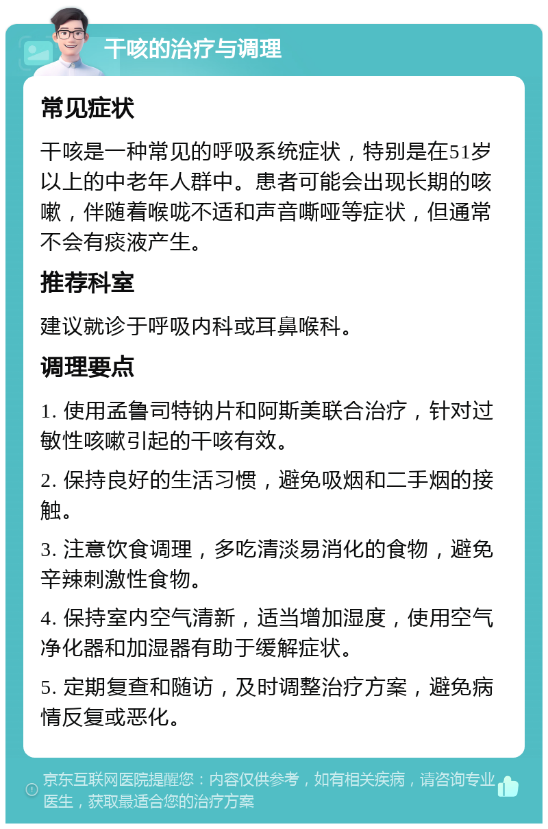 干咳的治疗与调理 常见症状 干咳是一种常见的呼吸系统症状，特别是在51岁以上的中老年人群中。患者可能会出现长期的咳嗽，伴随着喉咙不适和声音嘶哑等症状，但通常不会有痰液产生。 推荐科室 建议就诊于呼吸内科或耳鼻喉科。 调理要点 1. 使用孟鲁司特钠片和阿斯美联合治疗，针对过敏性咳嗽引起的干咳有效。 2. 保持良好的生活习惯，避免吸烟和二手烟的接触。 3. 注意饮食调理，多吃清淡易消化的食物，避免辛辣刺激性食物。 4. 保持室内空气清新，适当增加湿度，使用空气净化器和加湿器有助于缓解症状。 5. 定期复查和随访，及时调整治疗方案，避免病情反复或恶化。